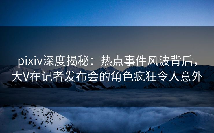 pixiv深度揭秘：热点事件风波背后，大V在记者发布会的角色疯狂令人意外