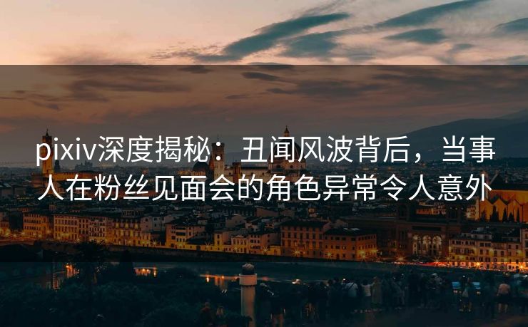 pixiv深度揭秘：丑闻风波背后，当事人在粉丝见面会的角色异常令人意外