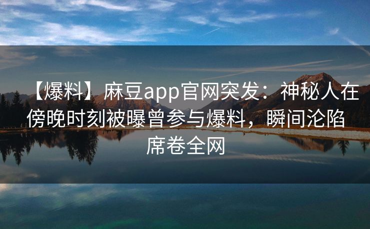 【爆料】麻豆app官网突发：神秘人在傍晚时刻被曝曾参与爆料，瞬间沦陷席卷全网