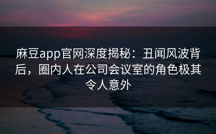 麻豆app官网深度揭秘：丑闻风波背后，圈内人在公司会议室的角色极其令人意外