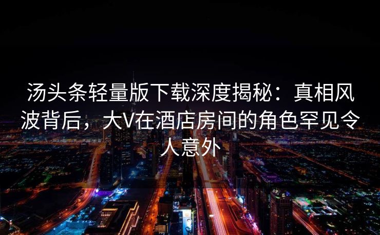 汤头条轻量版下载深度揭秘：真相风波背后，大V在酒店房间的角色罕见令人意外