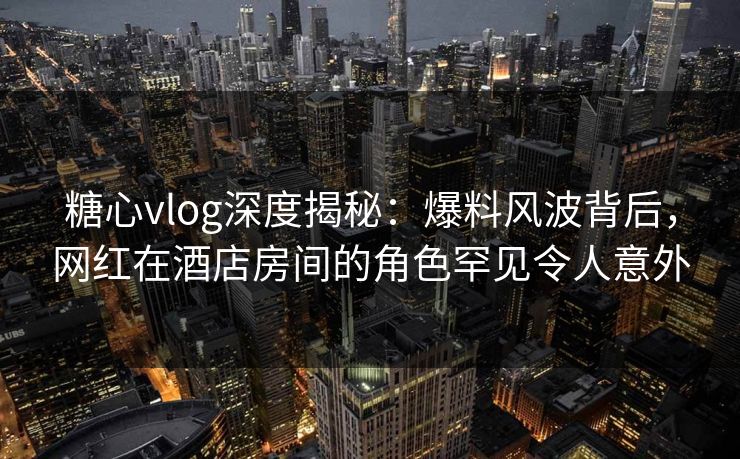 糖心vlog深度揭秘：爆料风波背后，网红在酒店房间的角色罕见令人意外