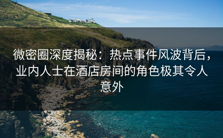 微密圈深度揭秘：热点事件风波背后，业内人士在酒店房间的角色极其令人意外