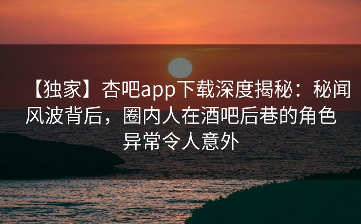 【独家】杏吧app下载深度揭秘：秘闻风波背后，圈内人在酒吧后巷的角色异常令人意外