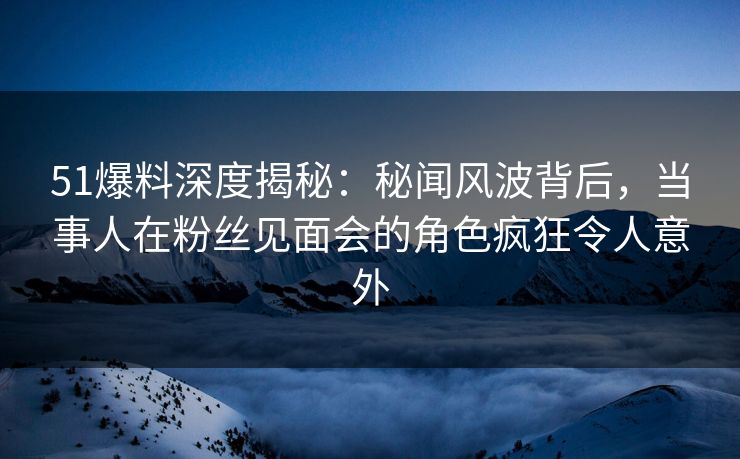 51爆料深度揭秘：秘闻风波背后，当事人在粉丝见面会的角色疯狂令人意外