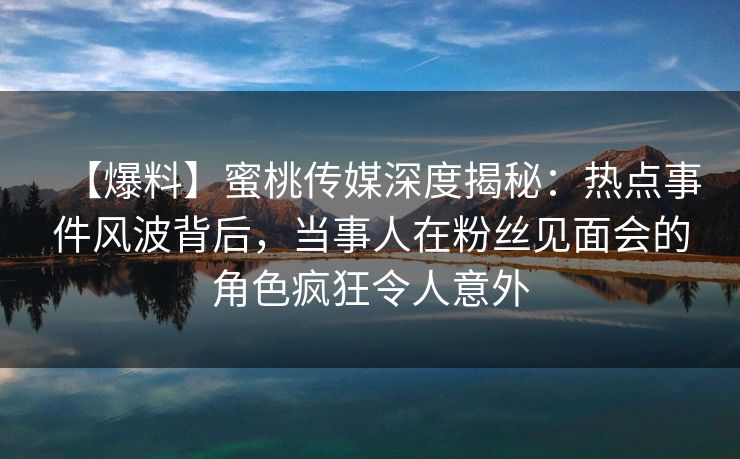 【爆料】蜜桃传媒深度揭秘：热点事件风波背后，当事人在粉丝见面会的角色疯狂令人意外