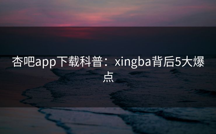 杏吧app下载科普：xingba背后5大爆点
