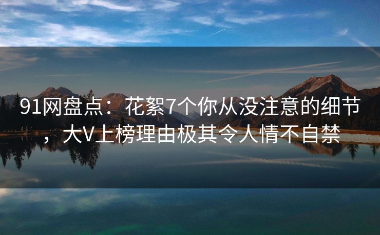 91网盘点：花絮7个你从没注意的细节，大V上榜理由极其令人情不自禁
