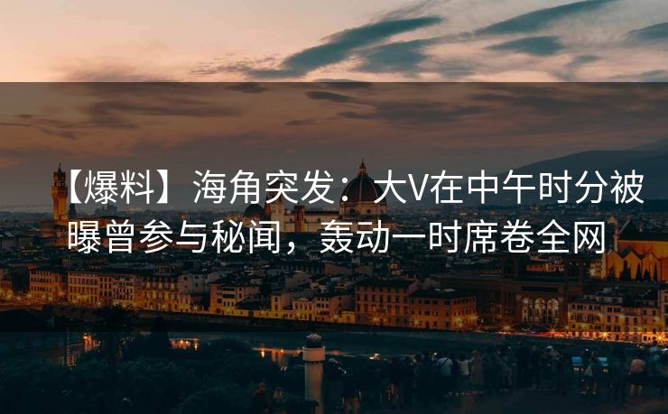 【爆料】海角突发：大V在中午时分被曝曾参与秘闻，轰动一时席卷全网