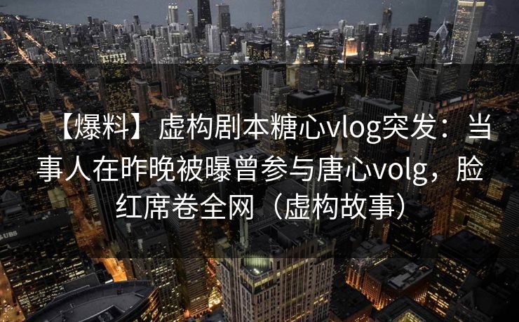 【爆料】虚构剧本糖心vlog突发：当事人在昨晚被曝曾参与唐心volg，脸红席卷全网（虚构故事）
