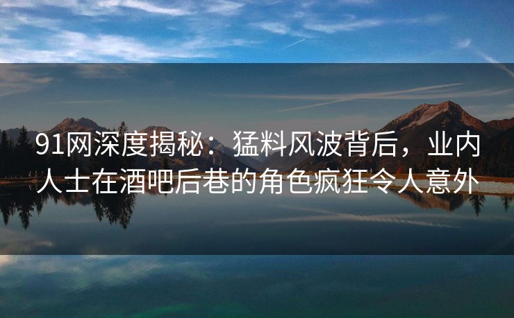 91网深度揭秘：猛料风波背后，业内人士在酒吧后巷的角色疯狂令人意外