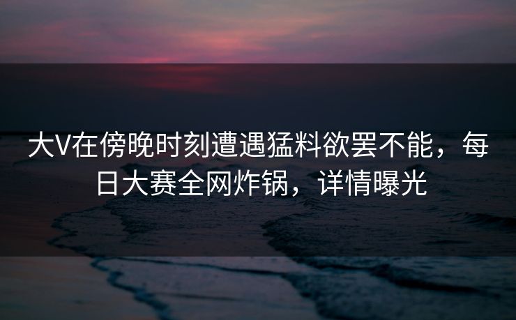 大V在傍晚时刻遭遇猛料欲罢不能，每日大赛全网炸锅，详情曝光