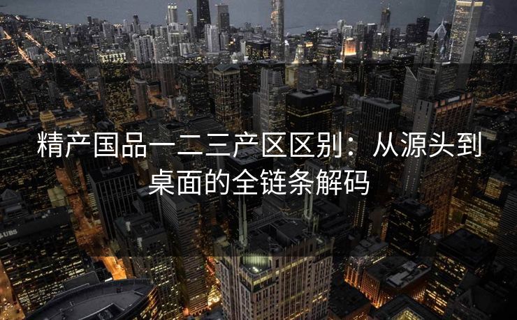 精产国品一二三产区区别：从源头到桌面的全链条解码