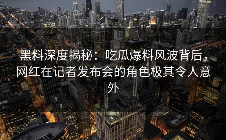 黑料深度揭秘：吃瓜爆料风波背后，网红在记者发布会的角色极其令人意外