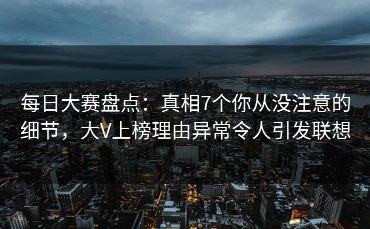 每日大赛盘点：真相7个你从没注意的细节，大V上榜理由异常令人引发联想