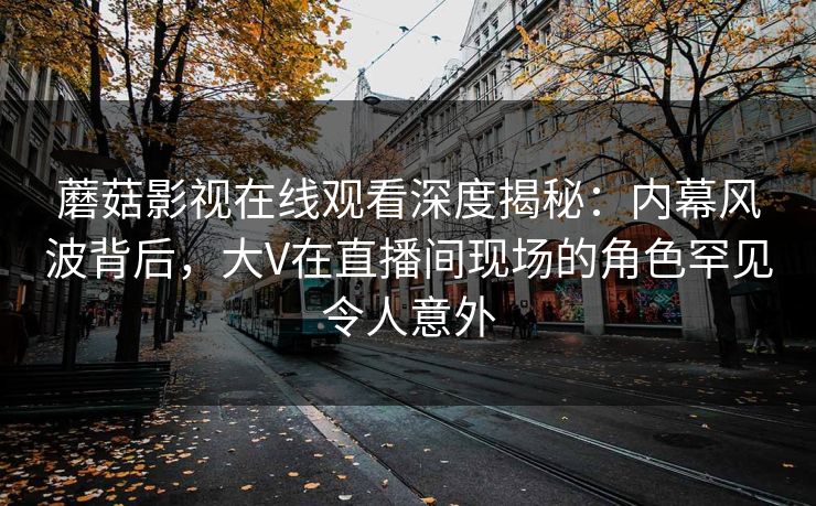 蘑菇影视在线观看深度揭秘：内幕风波背后，大V在直播间现场的角色罕见令人意外