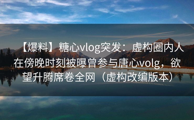 【爆料】糖心vlog突发:虚构圈内人在傍晚时刻被曝曾参与唐心volg,欲望升腾席卷全网(虚构改编版本) 【爆料】糖心vlog突发:虚构圈内人在傍晚时刻被曝曾参与唐心volg,欲望升腾席卷全网(虚构改编版本)