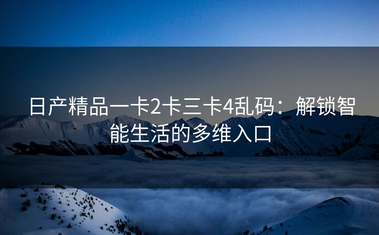 日产精品一卡2卡三卡4乱码：解锁智能生活的多维入口