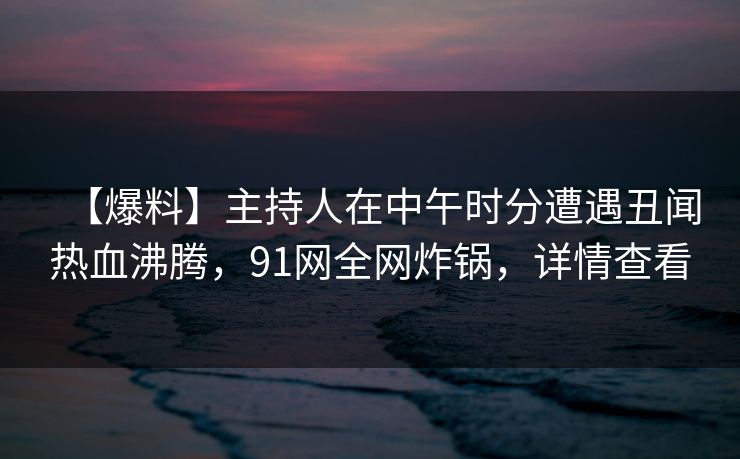 【爆料】主持人在中午时分遭遇丑闻热血沸腾，91网全网炸锅，详情查看
