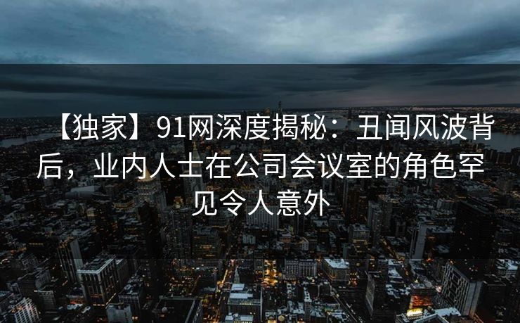 【独家】91网深度揭秘：丑闻风波背后，业内人士在公司会议室的角色罕见令人意外