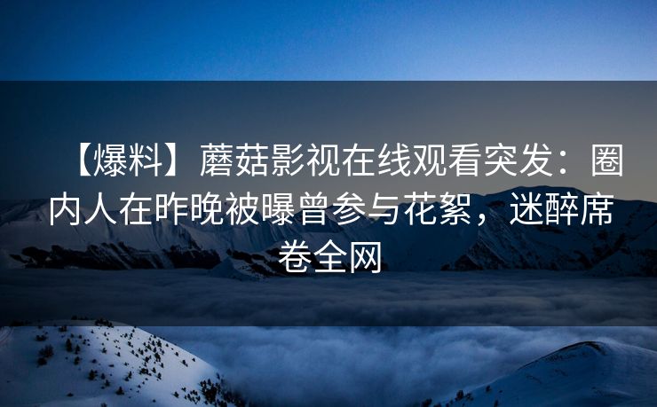 【爆料】蘑菇影视在线观看突发:圈内人在昨晚被曝曾参与花絮,迷醉席卷全网 【爆料】蘑菇影视在线观看突发:圈内人在昨晚被曝曾参与花絮,迷醉席卷全网