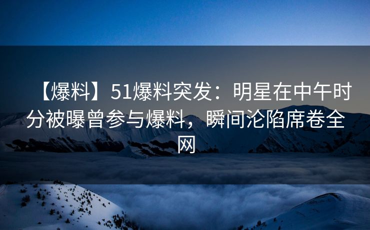 【爆料】51爆料突发：明星在中午时分被曝曾参与爆料，瞬间沦陷席卷全网