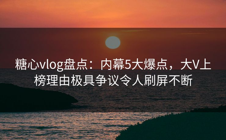 糖心vlog盘点：内幕5大爆点，大V上榜理由极具争议令人刷屏不断