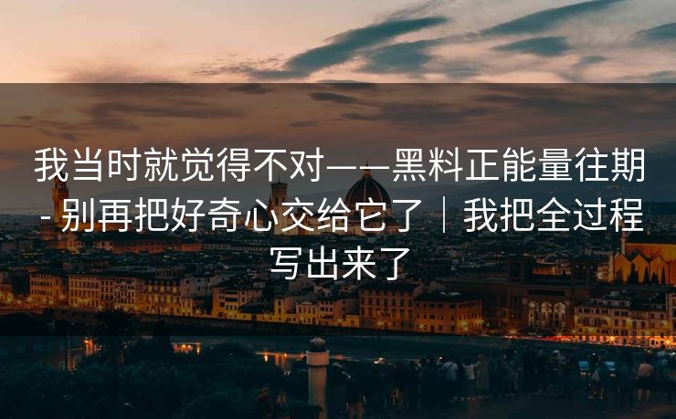 我当时就觉得不对——黑料正能量往期 - 别再把好奇心交给它了｜我把全过程写出来了