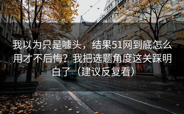 我以为只是噱头,结果51网到底怎么用才不后悔?我把选题角度这关踩明白了(建议反复看) 我以为只是噱头,结果51网到底怎么用才不后悔?我把选题角度这关踩明白了(建议反复看)