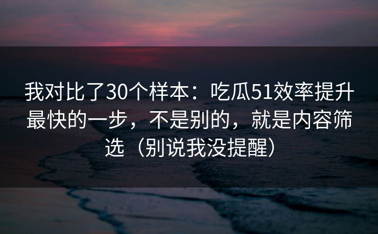 我对比了30个样本:吃瓜51效率提升最快的一步,不是别的,就是内容筛选(别说我没提醒) 我对比了30个样本:吃瓜51效率提升最快的一步,不是别的,就是内容筛选(别说我没提醒)