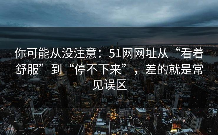 你可能从没注意：51网网址从“看着舒服”到“停不下来”，差的就是常见误区