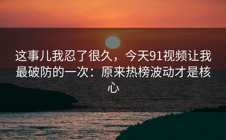 这事儿我忍了很久，今天91视频让我最破防的一次：原来热榜波动才是核心