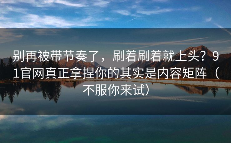 别再被带节奏了，刷着刷着就上头？91官网真正拿捏你的其实是内容矩阵（不服你来试）