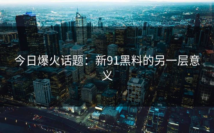 今日爆火话题：新91黑料的另一层意义